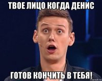 твое лицо когда денис готов кончить в тебя!