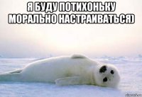 я буду потихоньку морально настраиваться) 