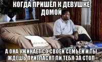когда пришёл к девушке домой а она ужинает со своей семьей и ты ждешь пригласят ли тебя за стол
