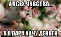 у всех чувства... а я варя хочу деньги