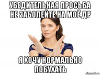 убедительная просьба не заболейте на моё др я хочу нормально побухать