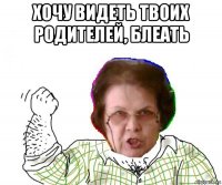 хочу видеть твоих родителей, блеать 