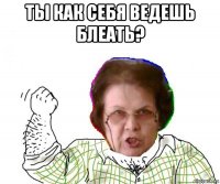 ты как себя ведешь блеать? 