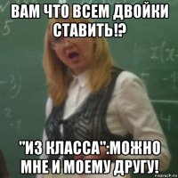 вам что всем двойки ставить!? "из класса":можно мне и моему другу!
