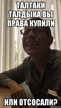 талтаки талдыка вы права купили или отсосали?