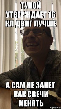 тупой утверждает 16 кл двиг лучше а сам не занет как свечи менять