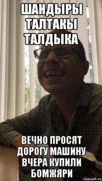шандыры талтакы талдыка вечно просят дорогу машину вчера купили бомжяри