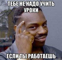 тебе не надо учить уроки если ты работаешь