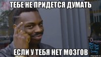 тебе не придется думать если у тебя нет мозгов