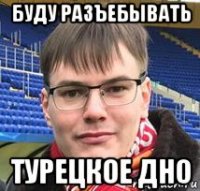 буду разъебывать турецкое дно