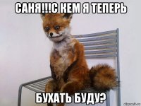 саня!!!с кем я теперь бухать буду?