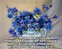  дайте этому дню шанс стать самым прекрасным в вашей жизни..! и пусть в вашу дверь стучатся только хорошие люди, интересные события и добрые вести...
