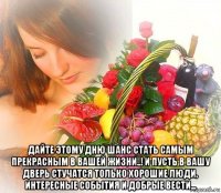  дайте этому дню шанс стать самым прекрасным в вашей жизни..! и пусть в вашу дверь стучатся только хорошие люди, интересные события и добрые вести...