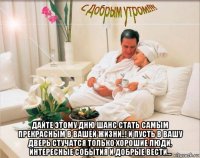  дайте этому дню шанс стать самым прекрасным в вашей жизни..! и пусть в вашу дверь стучатся только хорошие люди, интересные события и добрые вести...