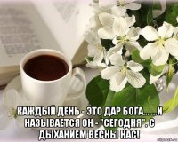 каждый день - это дар бога... ...и называется он - "сегодня". с дыханием весны нас!