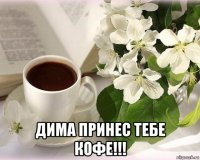  дима принес тебе кофе!!!