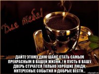 дайте этому дню шанс стать самым прекрасным в вашей жизни..! и пусть в вашу дверь стучатся только хорошие люди, интересные события и добрые вести...