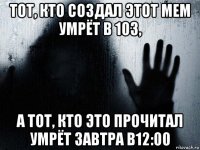 тот, кто создал этот мем умрёт в 103, а тот, кто это прочитал умрёт завтра в12:00