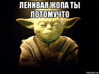 ленивая жопа ты потомучто 
