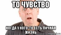 то чувство когда у кого-то есть личная жизнь