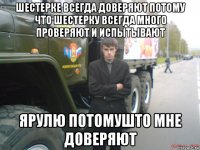 шестерке всегда доверяют потому что шестерку всегда много проверяют и испытывают ярулю потомушто мне доверяют