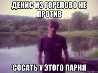 денис из горелово не против сосать у этого парня