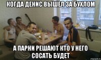 когда денис вышел за бухлом а парни решают кто у него сосать будет