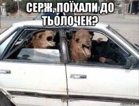 серж, поїхали до тьолочек? 