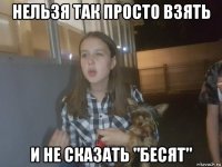 нельзя так просто взять и не сказать "бесят"