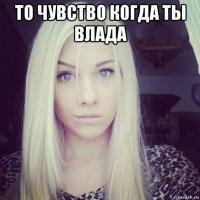то чувство когда ты влада 
