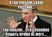 я так люблю свою россию... так люблю... что спокойно кушать прямо не могу....
