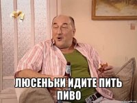  люсеньки идите пить пиво