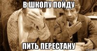 в школу пойду пить перестану