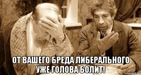  от вашего бреда либерального уже голова болит!