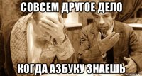 совсем другое дело когда азбуку знаешь