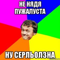 не нядя пужалуста ну серльолзна