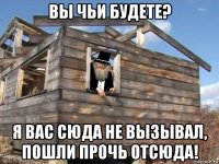 вы чьи будете? я вас сюда не вызывал, пошли прочь отсюда!