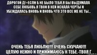 дорогой д!=если б не было тебя.я бы выдумала себе любовь.я твои в ней искала черты и убеждалась вновь и вновь что это все же не ты... очень тебя люблю!!! очень скучаю!!! целую нежно и прижимаюсь к тебе.-твоя г