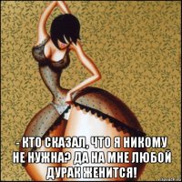  - кто сказал, что я никому не нужна? да на мне любой дурак женится!