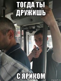 тогда ты дружишь с яриком