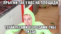 прыгни так у нас на площади текай лесами огородами, тибе пизда