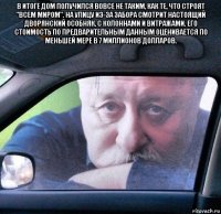 в итоге дом получился вовсе не таким, как те, что строят "всем миром". на улицу из-за забора смотрит настоящий дворянский особняк, с колоннами и витражами. его стоимость по предварительным данным оценивается по меньшей мере в 7 миллионов долларов. 