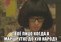  твоё лицо когда в маршрутке до хуя народу
