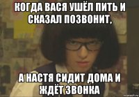 когда вася ушёл пить и сказал позвонит, а настя сидит дома и ждёт звонка
