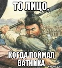 то лицо, когда поймал ватника