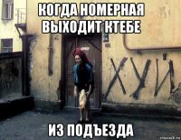 когда номерная выходит ктебе из подъезда