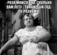 - роза моисеевна, сколько вам лет? - та каждый год по-разному! 