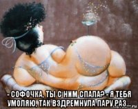  - софочка, ты с ним спала? - я тебя умоляю, так вздремнула пару раз...
