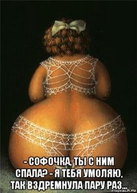  - софочка, ты с ним спала? - я тебя умоляю, так вздремнула пару раз...