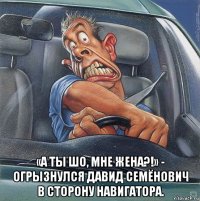  «а ты шо, мне жена?!» - огрызнулся давид семёнович в сторону навигатора.